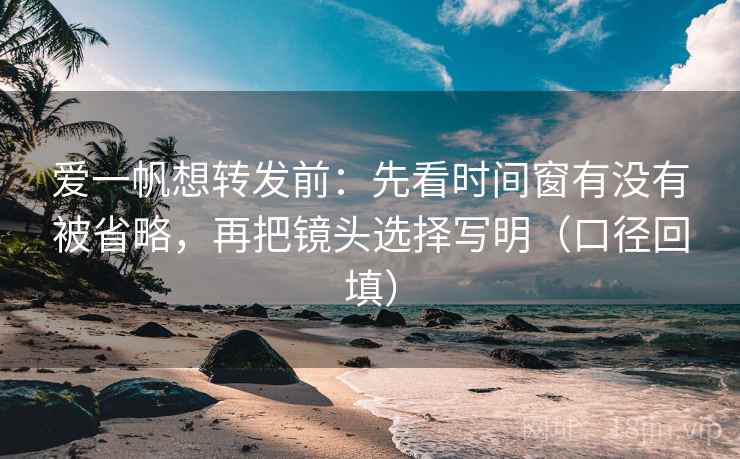 爱一帆想转发前：先看时间窗有没有被省略，再把镜头选择写明（口径回填）
