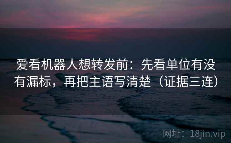 爱看机器人想转发前：先看单位有没有漏标，再把主语写清楚（证据三连）