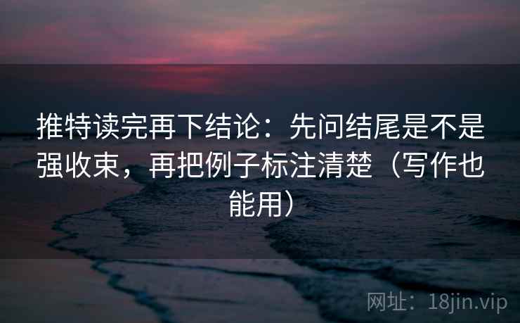 推特读完再下结论：先问结尾是不是强收束，再把例子标注清楚（写作也能用）
