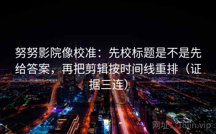 努努影院像校准：先校标题是不是先给答案，再把剪辑按时间线重排（证据三连）