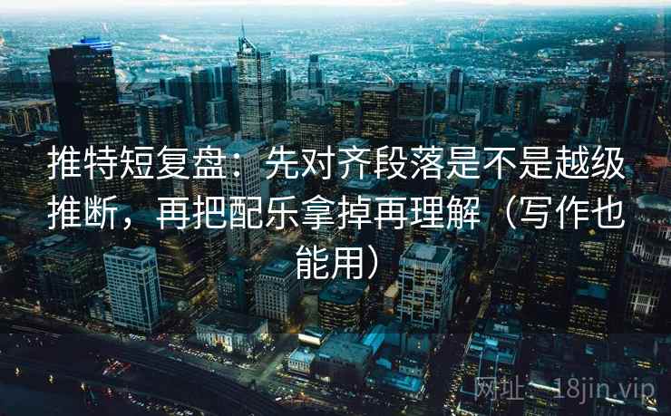 推特短复盘：先对齐段落是不是越级推断，再把配乐拿掉再理解（写作也能用）