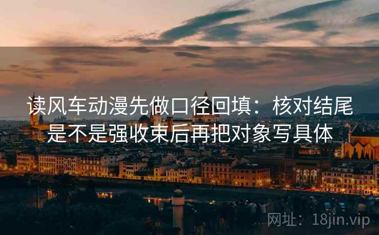 读风车动漫先做口径回填：核对结尾是不是强收束后再把对象写具体