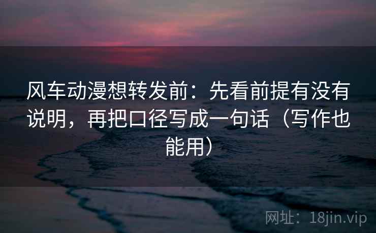 风车动漫想转发前：先看前提有没有说明，再把口径写成一句话（写作也能用）